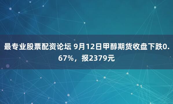 最专业股票配资论坛 9月12日甲醇期货收盘下跌0.67%，报2379元