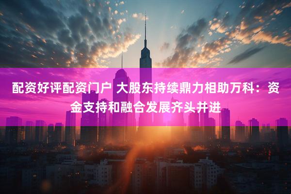 配资好评配资门户 大股东持续鼎力相助万科：资金支持和融合发展齐头并进