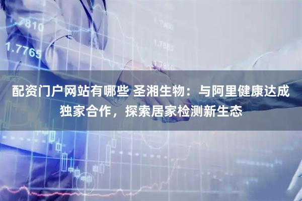 配资门户网站有哪些 圣湘生物：与阿里健康达成独家合作，探索居家检测新生态