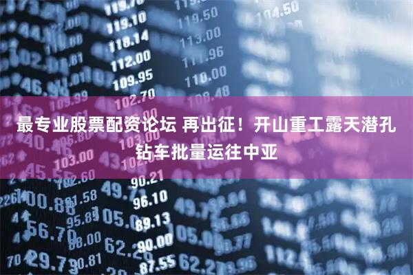 最专业股票配资论坛 再出征！开山重工露天潜孔钻车批量运往中亚