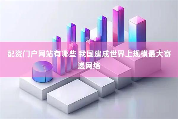 配资门户网站有哪些 我国建成世界上规模最大寄递网络