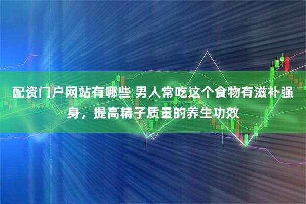 配资门户网站有哪些 男人常吃这个食物有滋补强身，提高精子质量的养生功效
