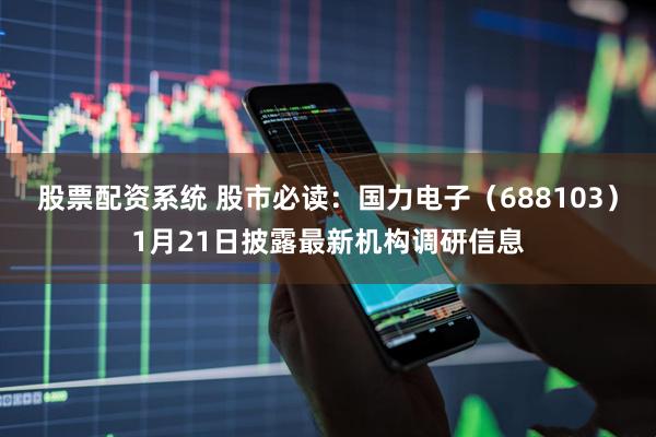 股票配资系统 股市必读：国力电子（688103）1月21日披露最新机构调研信息