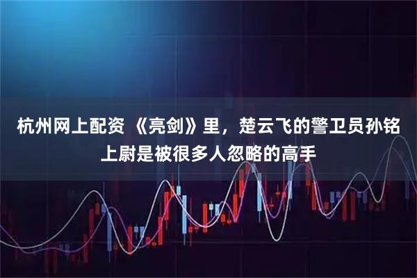 杭州网上配资 《亮剑》里，楚云飞的警卫员孙铭上尉是被很多人忽略的高手