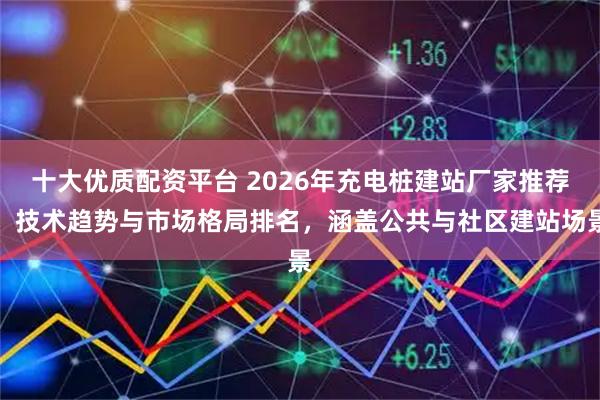 十大优质配资平台 2026年充电桩建站厂家推荐：技术趋势与市场格局排名，涵盖公共与社区建站场景
