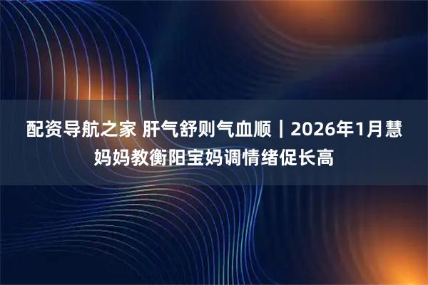配资导航之家 肝气舒则气血顺｜2026年1月慧妈妈教衡阳宝妈调情绪促长高