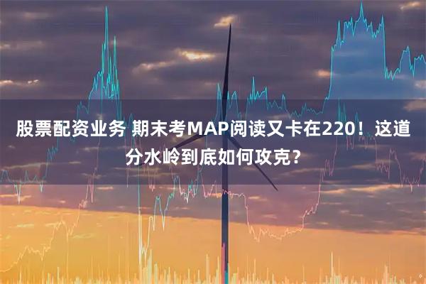 股票配资业务 期末考MAP阅读又卡在220!这道分水岭到底如何攻克?