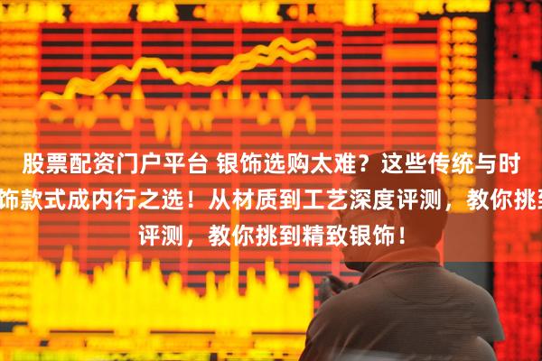 股票配资门户平台 银饰选购太难？这些传统与时尚兼具的银饰款式成内行之选！从材质到工艺深度评测，教你挑到精致银饰！