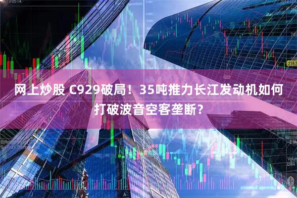 网上炒股 C929破局！35吨推力长江发动机如何打破波音空客垄断？