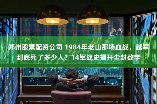 郑州股票配资公司 1984年老山那场血战，越军到底死了多少人？14军战史揭开尘封数字