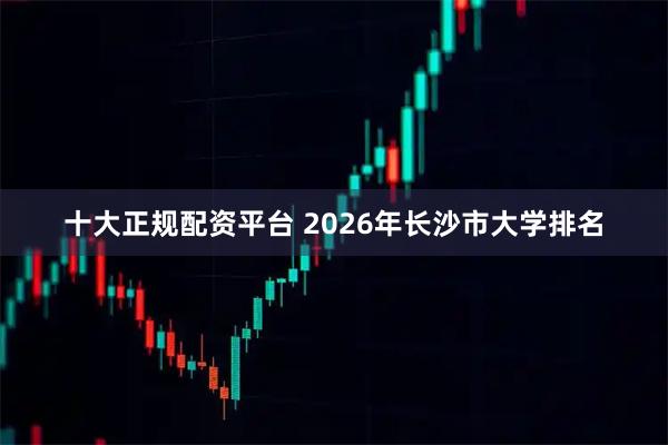 十大正规配资平台 2026年长沙市大学排名
