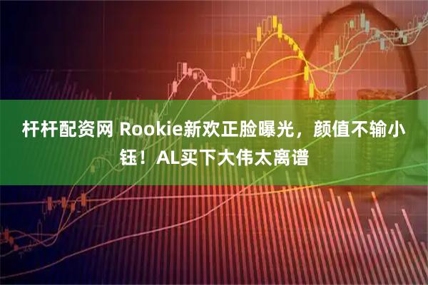 杆杆配资网 Rookie新欢正脸曝光，颜值不输小钰！AL买下大伟太离谱
