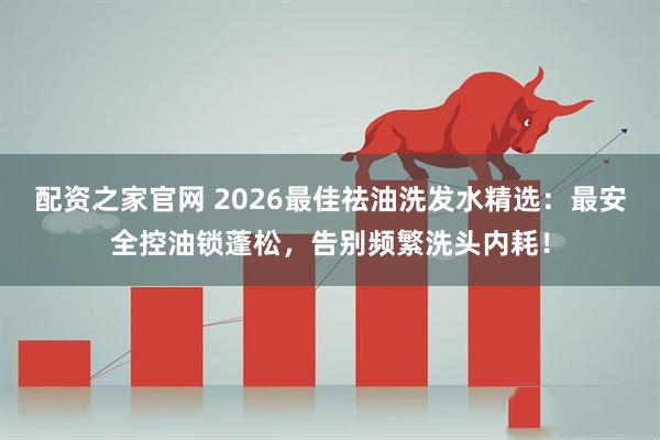 配资之家官网 2026最佳祛油洗发水精选:最安全控油锁蓬松,告别频繁洗头内耗!