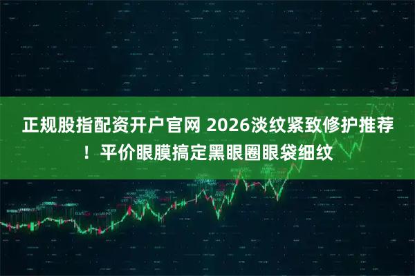 正规股指配资开户官网 2026淡纹紧致修护推荐！平价眼膜搞定黑眼圈眼袋细纹