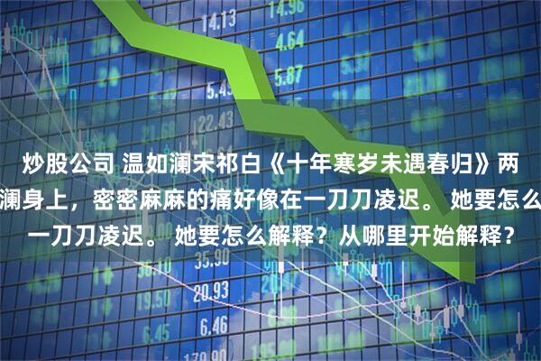 炒股公司 温如澜宋祁白《十年寒岁未遇春归》　两道目光如刀般落在温如澜身上，密密麻麻的痛好像在一刀刀凌迟。 　　她要怎么解释？从哪里开始解释？