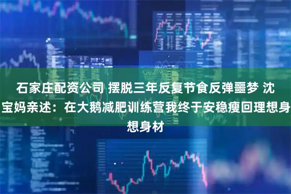 石家庄配资公司 摆脱三年反复节食反弹噩梦 沈阳宝妈亲述：在大鹅减肥训练营我终于安稳瘦回理想身材