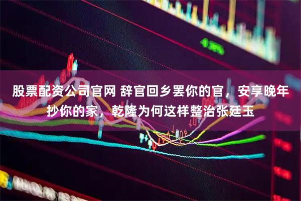 股票配资公司官网 辞官回乡罢你的官，安享晚年抄你的家，乾隆为何这样整治张廷玉