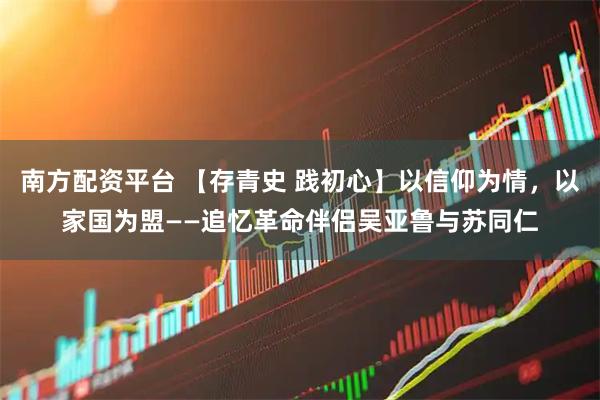 南方配资平台 【存青史 践初心】以信仰为情，以家国为盟——追忆革命伴侣吴亚鲁与苏同仁