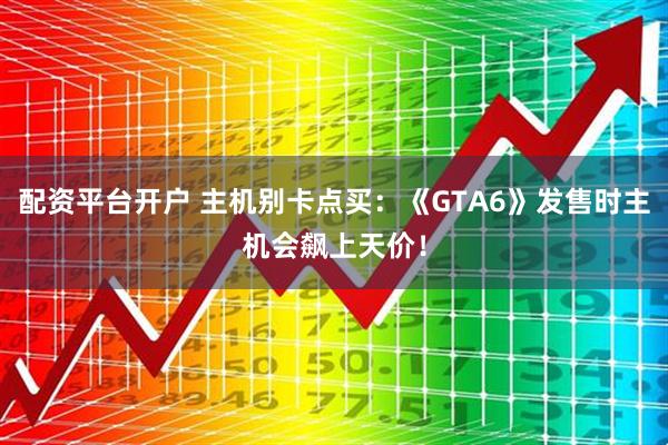 配资平台开户 主机别卡点买：《GTA6》发售时主机会飙上天价！