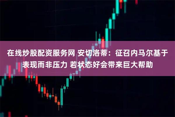 在线炒股配资服务网 安切洛蒂：征召内马尔基于表现而非压力 若状态好会带来巨大帮助