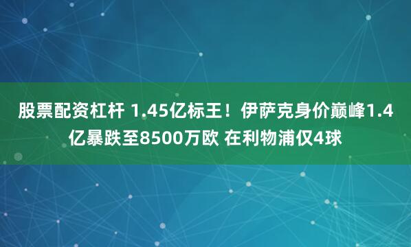 股票配资杠杆 1.45亿标王！伊萨克身价巅峰1.4亿暴跌至8500万欧 在利物浦仅4球