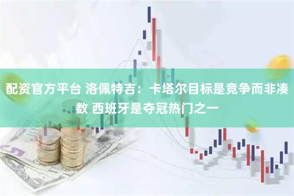 配资官方平台 洛佩特吉：卡塔尔目标是竞争而非凑数 西班牙是夺冠热门之一