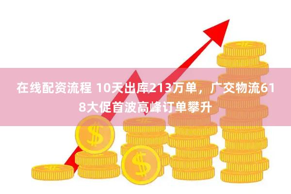 在线配资流程 10天出库213万单，广交物流618大促首波高峰订单攀升