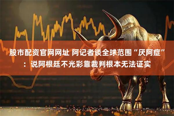 股市配资官网网址 阿记者谈全球范围“厌阿症”：说阿根廷不光彩靠裁判根本无法证实