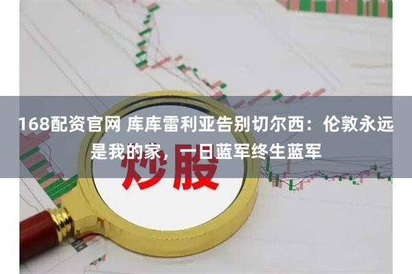 168配资官网 库库雷利亚告别切尔西：伦敦永远是我的家，一日蓝军终生蓝军