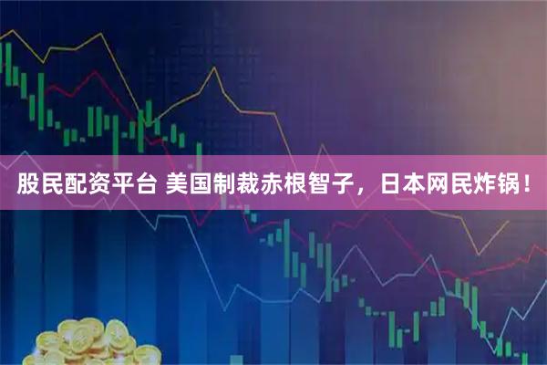 股民配资平台 美国制裁赤根智子，日本网民炸锅！